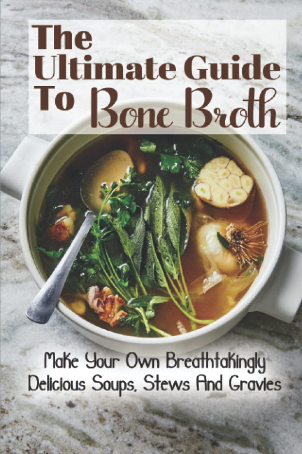 The Ultimate Guide To Bone Broth: Make Your Own Breathtakingly Delicious Soups, Stews And Gravies