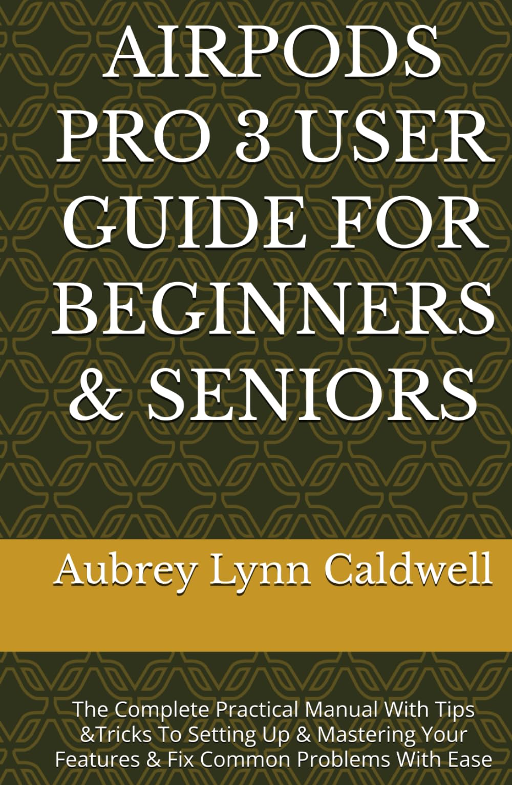 AIRPODS PRO 3 USER GUIDE FOR BEGINNERS & SENIORS: The Complete Practical Manual With Tips &Tricks To Setting Up & Mastering Your Features & Fix Common Problems With Ease