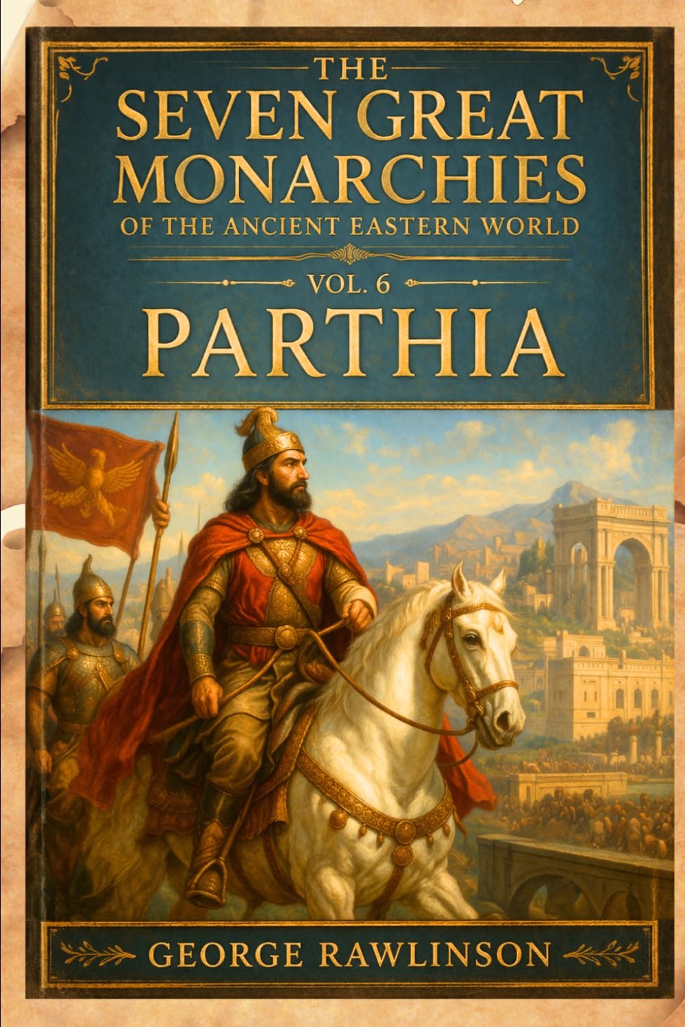 The Seven Great Monarchies Of The Ancient Eastern World, Vol 6: Parthia: The Forgotten Persian Empire That Challenged Rome