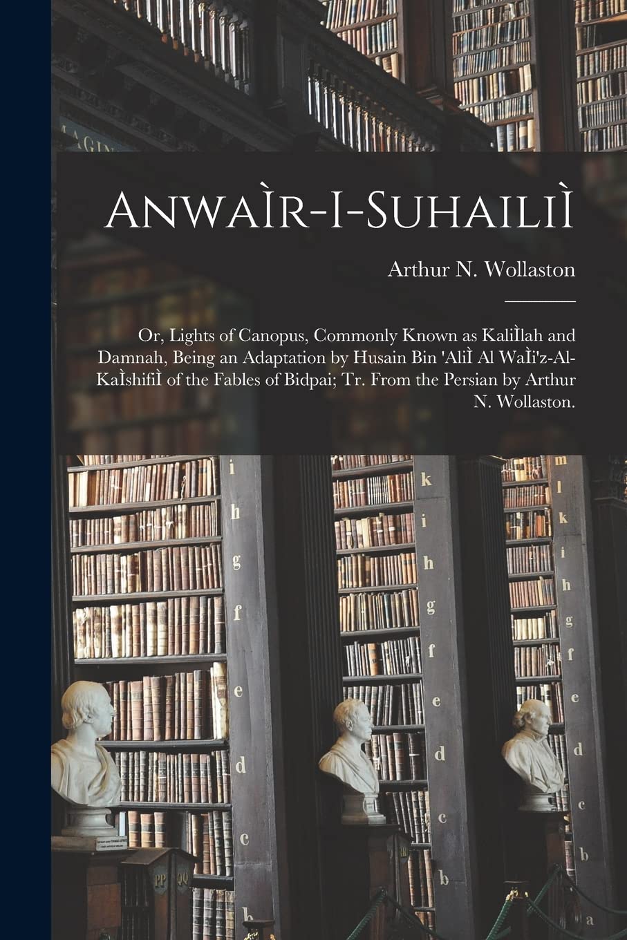 AnwaÌ r-i-suhailiÌ; or, Lights of Canopus, Commonly Known as KaliÌ lah and Damnah, Being an Adaptation by Husain Bin 'AliÌ Al WaÌ i'z-al-KaÌ shifiÌ of ... Tr. From the Persian by Arthur N. Wollaston.
