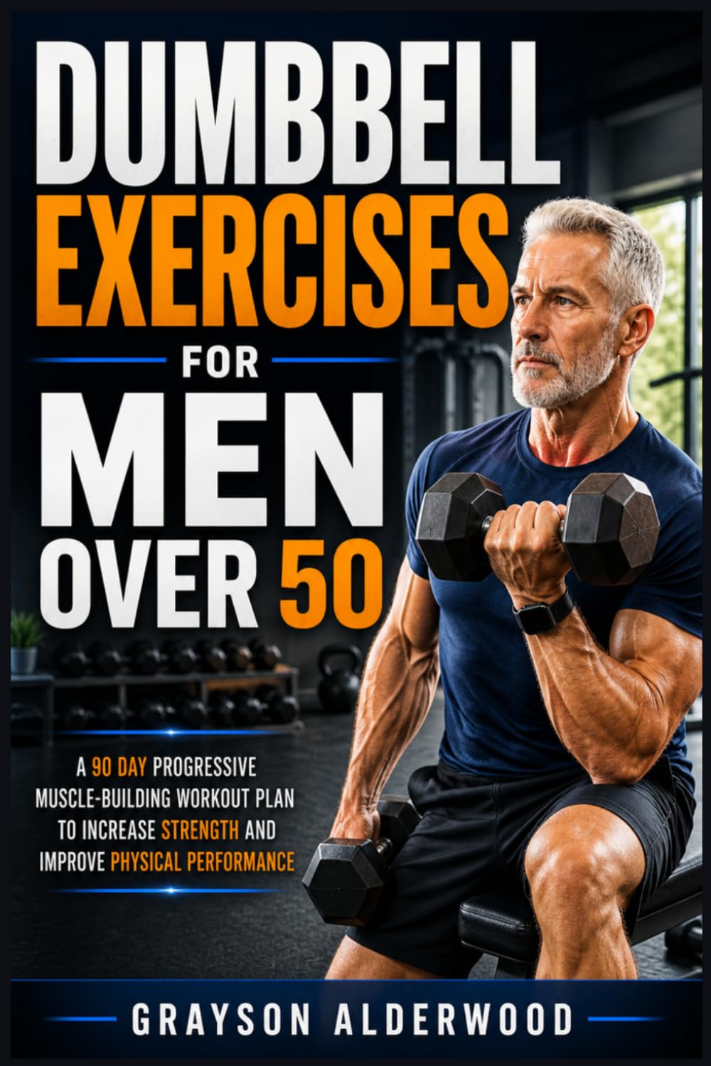 DUMBBELL EXERCISES FOR MEN OVER 50: A 90 Day Progressive Muscle-Building Workout Plan to Increase Strength and Improve Physical Performance