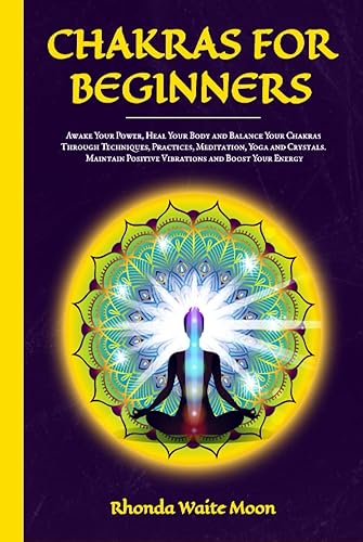 Chakras for Beginners: Awake Your Power, Heal Your Body and Balance Your Chakras Through Techniques, Practices, Meditation, Yoga and Crystals. Maintain Positive Vibrations and Boost Your Energy