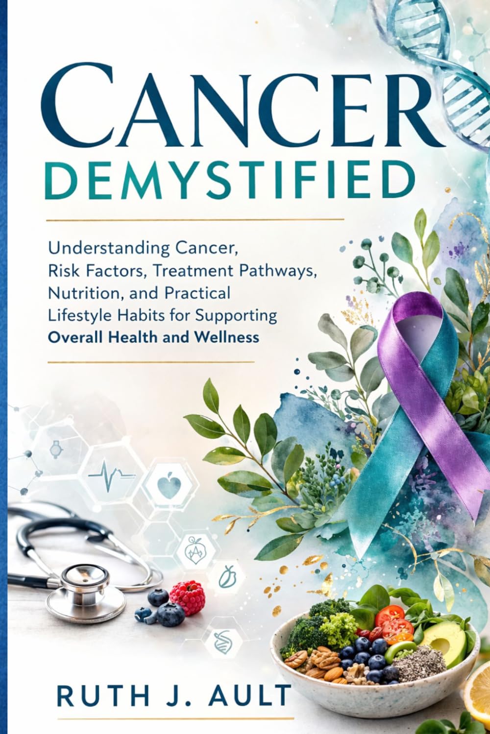 Cancer Demystified: Understanding Cancer, Risk Factors, Treatment Pathways, Nutrition, and Practical Lifestyle Habits for Supporting Overall Health and Wellness
