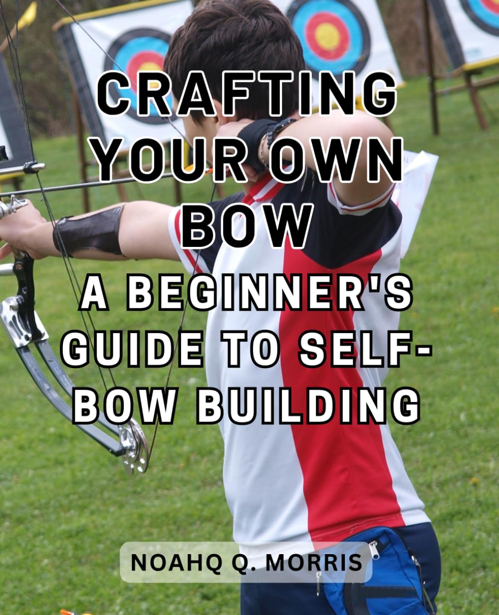 Crafting Your Own Bow: A Beginner's Guide to Self-Bow Building: Embark on a Journey of Artistry and Skill as You Create Your Own Bow from Scratch