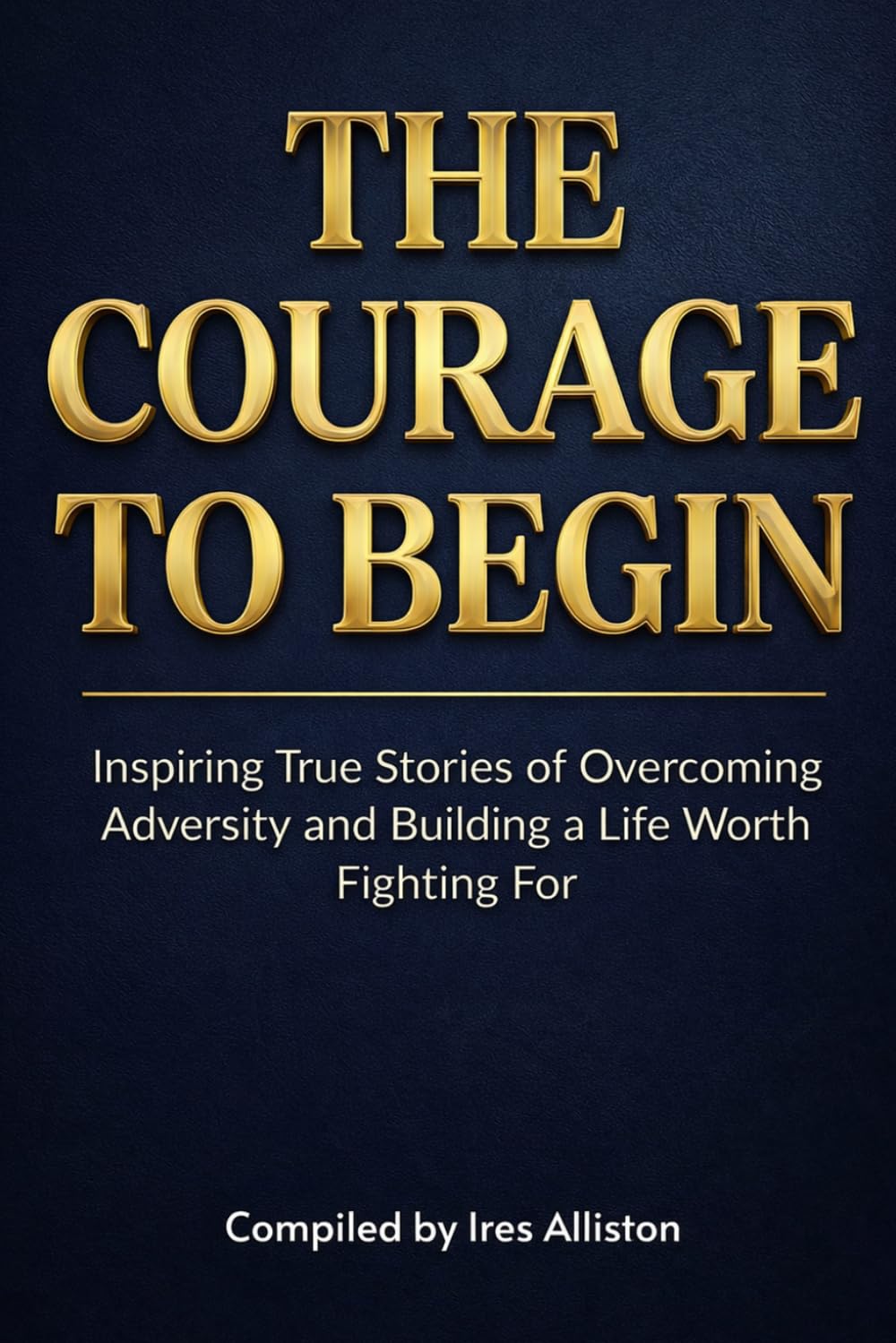 The Courage to Begin: Inspiring True Stories of Overcoming Adversity and Building a Life Worth Fighting For