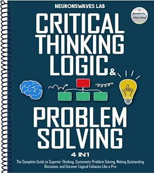 Critical Thinking, Logic & Problem Solving The Complete Guide to Superior Thinking, Systematic Problem Solving, Making Outstanding Decisions, and Uncover Logical Fallacies Like a Pro