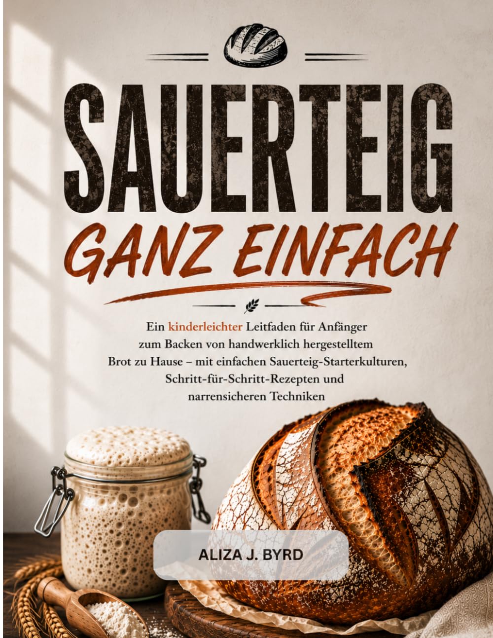SAUERTEIG GANZ EINFACH: Ein einfacher Leitfaden für Anfänger zum Backen von Sauerteigbrot zu Hause mit Schritt-für-Schritt-Rezepten und bewährten Techniken.