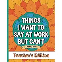Things I Want To Say At Work But Can't Coloring Book Teacher's Edition: Stress Relief for Teachers; Funny Gift Idea For End Of School Year, Holidays, Retirement; No Profanity