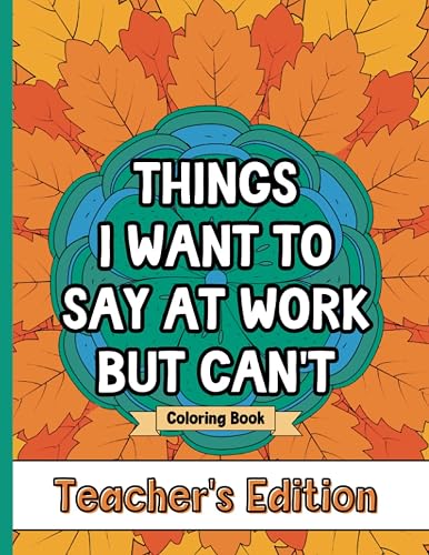 Things I Want To Say At Work But Can't Coloring Book Teacher's Edition: Stress Relief for Teachers; Funny Gift Idea For End Of School Year, Holidays, Retirement; No Profanity