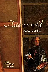 Arte Pra Quê? – o que É Uma Obra de Arte, Pra que Ela Serve, o que Afinal É a Beleza, e o que Você Tem a Ver com Isso
