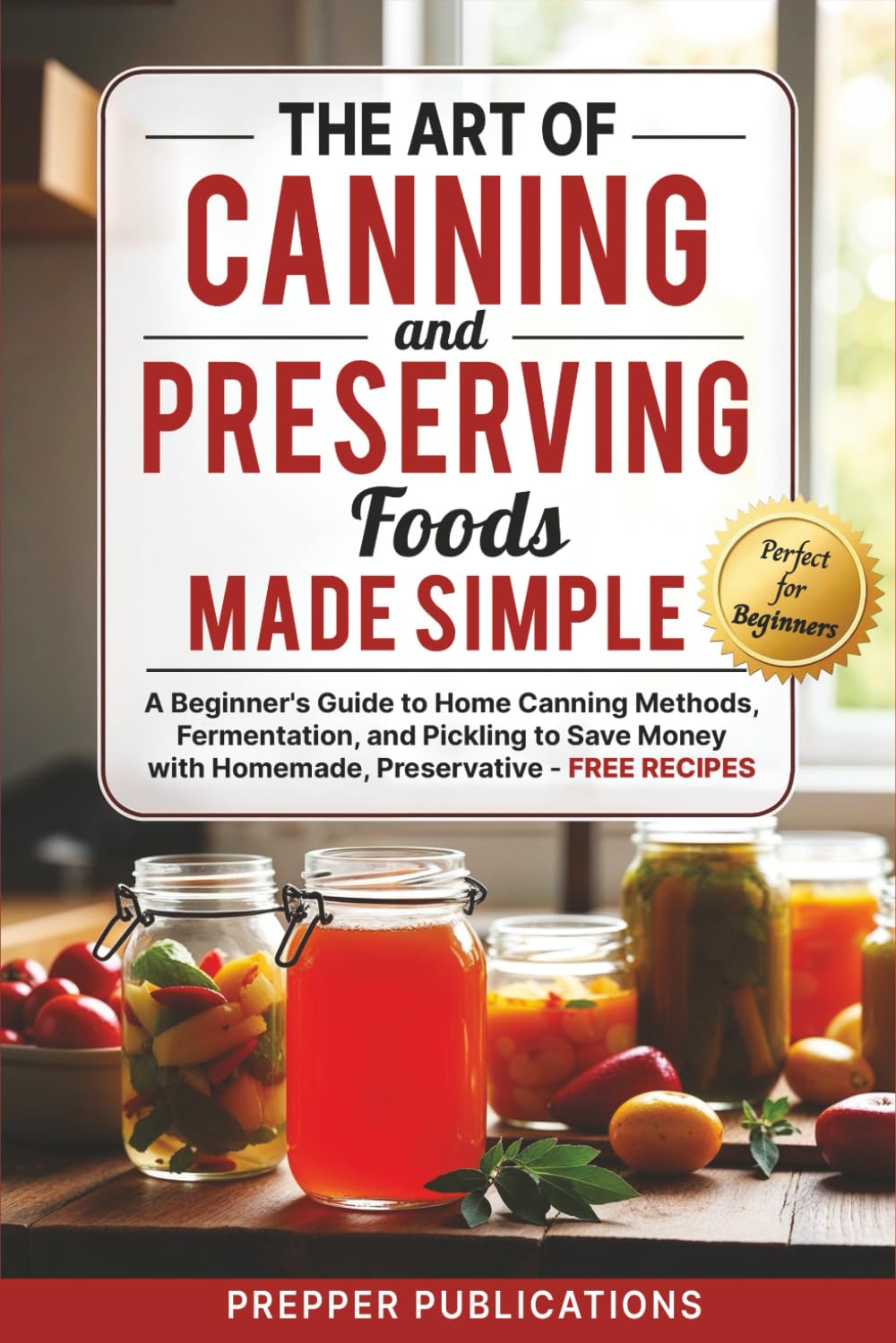 The Art of Canning and Preserving Foods Made Simple: A Beginners Guide to Home Canning Methods, Fermentation and Pickling to Save Money with Homemade, Preservative-Free Recipes
