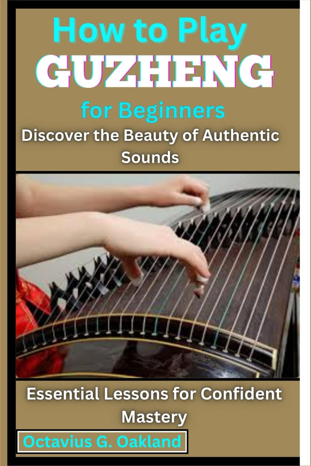 How to Play Guzheng for Beginners: Discover the Beauty of Authentic Sounds: Essential Lessons for Confident Mastery