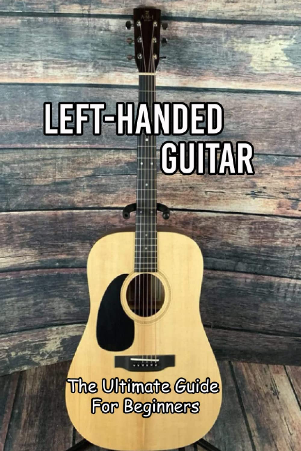 Left-Handed Guitar: The Ultimate Guide For Beginners: Essential Things Left-Handed Guitarists Need To Know
