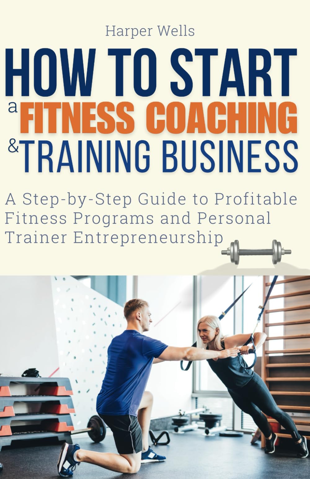 How to Start a Fitness Coaching and Training Business: A Step-by-Step Guide to Profitable Fitness Programs and Personal Trainer Entrepreneurship