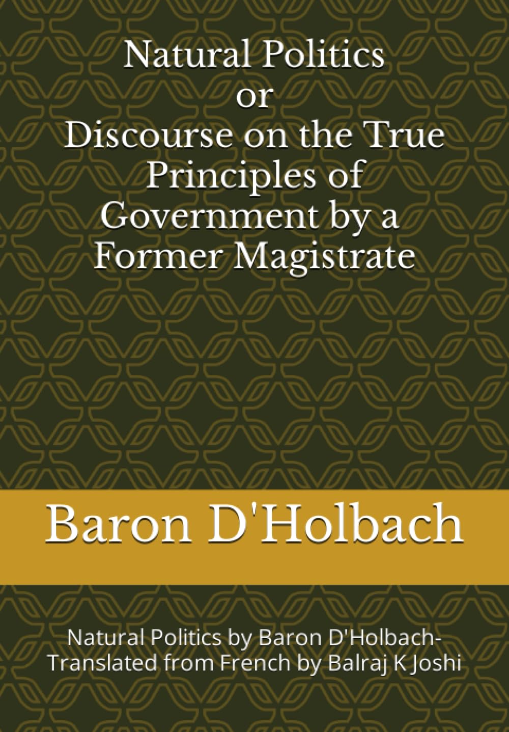 Natural Politics or Discourse on The True Principles of Government by a Former Magistrate: Natural Politics by Baron D'Holbach- Translated from French by Balraj K Joshi