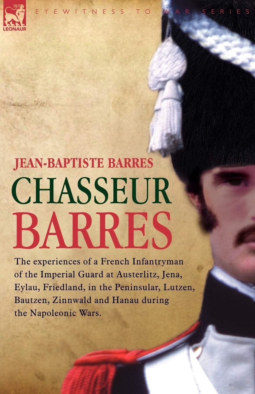 Chasseur Barres - The experiences of a French Infantryman of the Imperial Guard at Austerlitz, Jena, Eylau, Friedland, in the Peninsular, Lutzen, ... Zinnwald and Hanua During the Napoleonic Wars