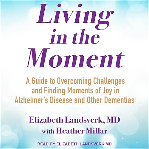 Living in the Moment: A Guide to Overcoming Challenges and Finding Moments of Joy in Alzheimer’s Disease and Other Dementias