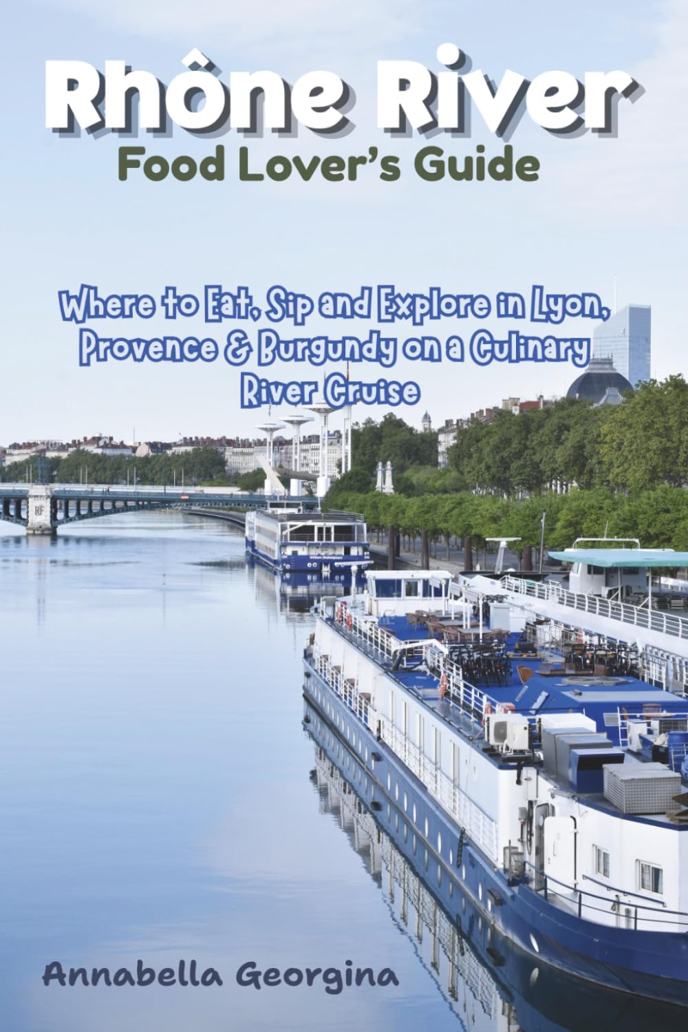 Rhône River Food Lover’s Guide: Where to Eat, Sip and Explore in Lyon, Provence & Burgundy Ona Culinary River Cruise