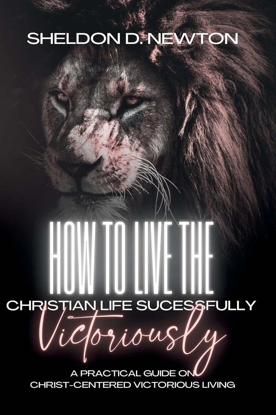 How To Live The Christian Life Successfully...Victoriously: A Practical Guide On Christ Centered Victorious Living