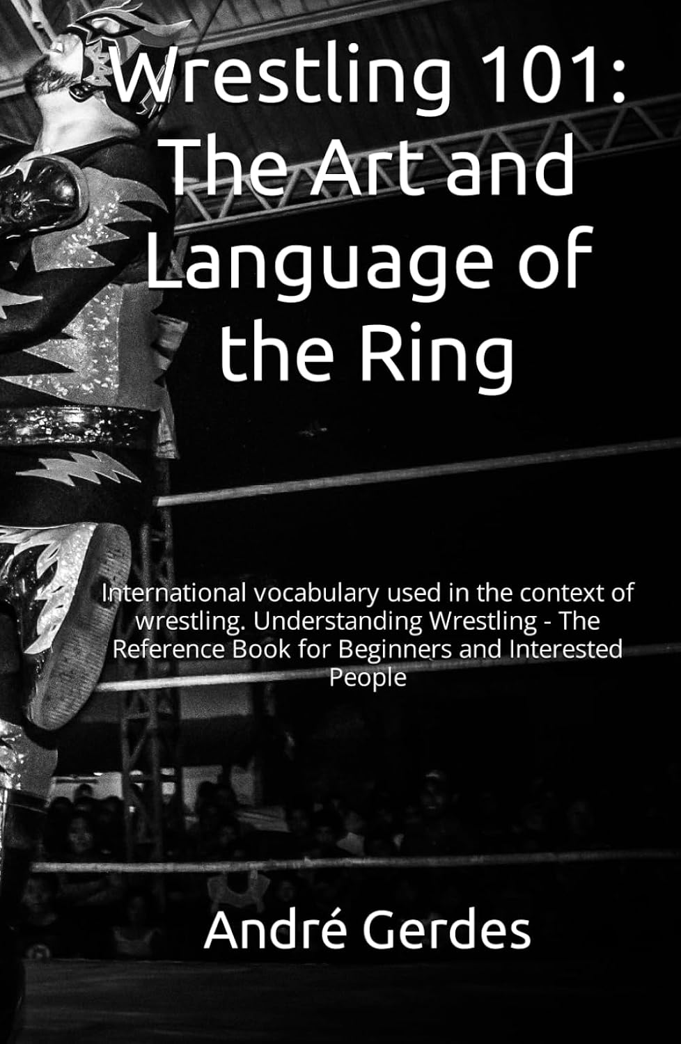 Wrestling 101: The Art and Language of the Ring: International vocabulary used in the context of wrestling. Understanding Wrestling - The Reference Book for Beginners and Interested People