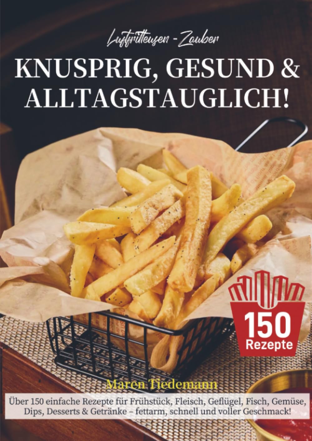 Luftfritteusen-Zauber – Knusprig, Gesund & Alltagstauglich!: Über 150 einfache Rezepte für Frühstück, Fleisch, Geflügel, Fisch, Gemüse, Dips, Desserts ... - fettarm, schnell und voller Geschmack!