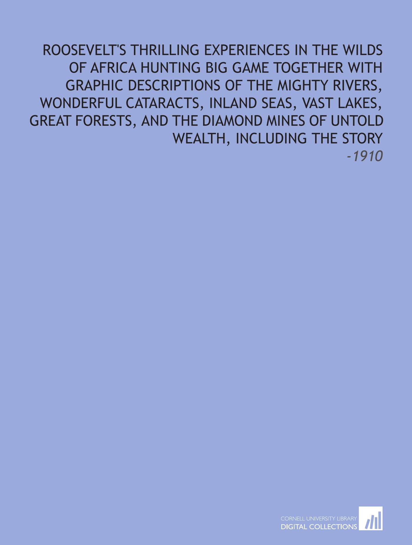 Roosevelt's Thrilling Experiences in the Wilds of Africa Hunting Big Game Together With Graphic Descriptions of the Mighty Rivers, Wonderful ... of Untold Wealth, Including the Story: -1910