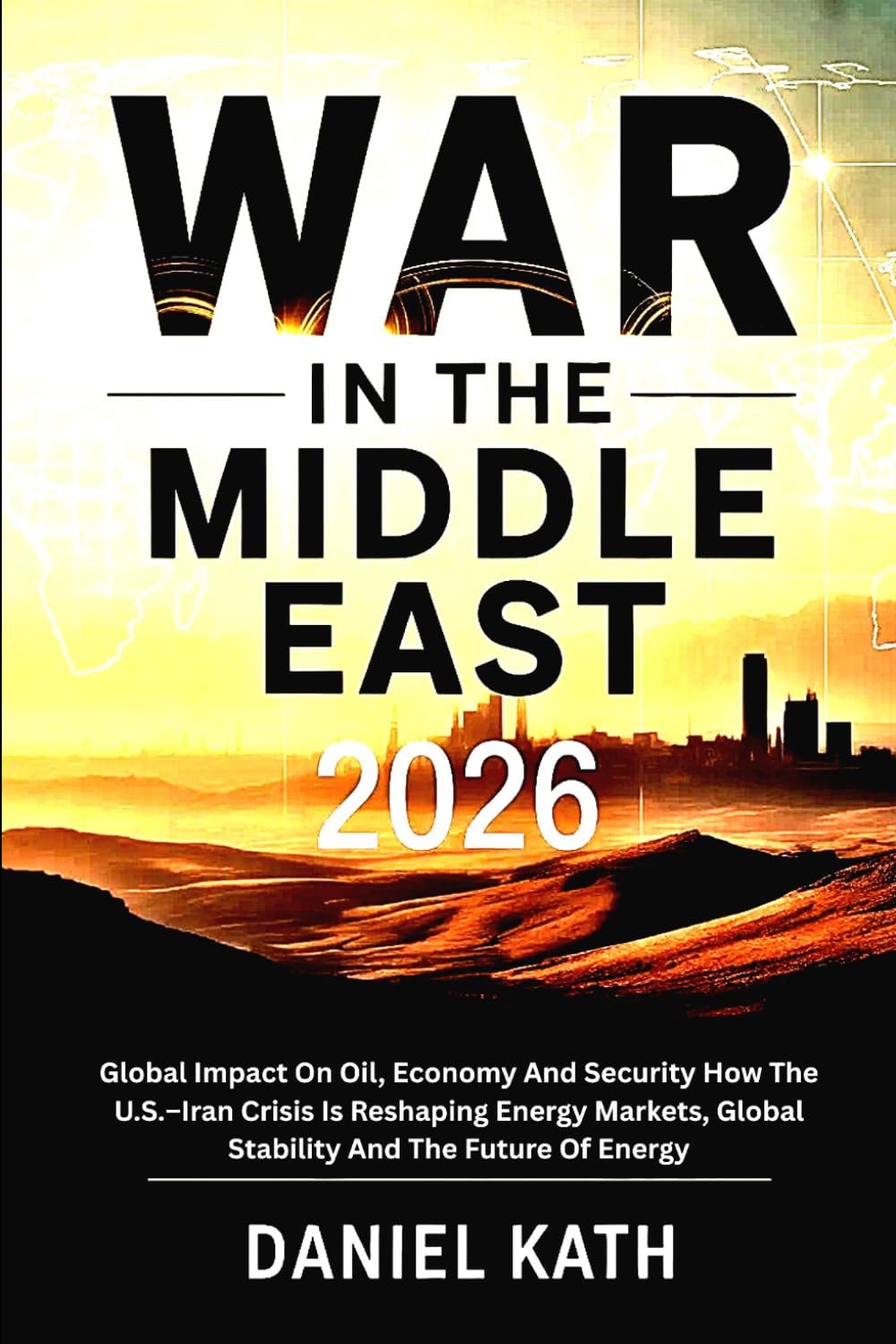 War In The Middle East 2026: Global Impact On Oil, Economy And Security: How the U.S.–Iran Crisis Is Reshaping Energy Markets, Global Stability And The Future Of Energy