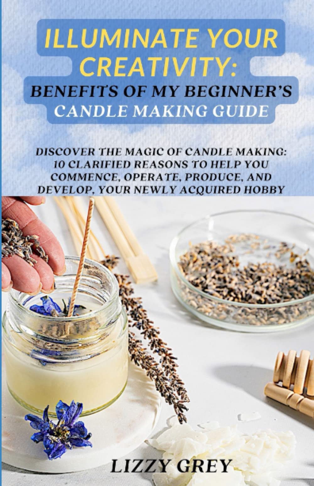 ILLUMINATE YOUR CREATIVITY: BENEFITS OF MY BEGINNER'S CANDLE MAKING GUIDE: DISCOVER THE MAGIC OF CANDLE MAKING: 10 CLARIFIED REASONS TO HELP YOU ... AND DEVELOP, YOUR NEWLY ACQUIRED HOBBY