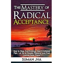 The Mastery Of Radical Acceptance How to Stop Overthinking, Heal Emotional Pain, Let Go of People-Pleasing, and Find Lasting Inner Peace Mastering the Inner-Self
