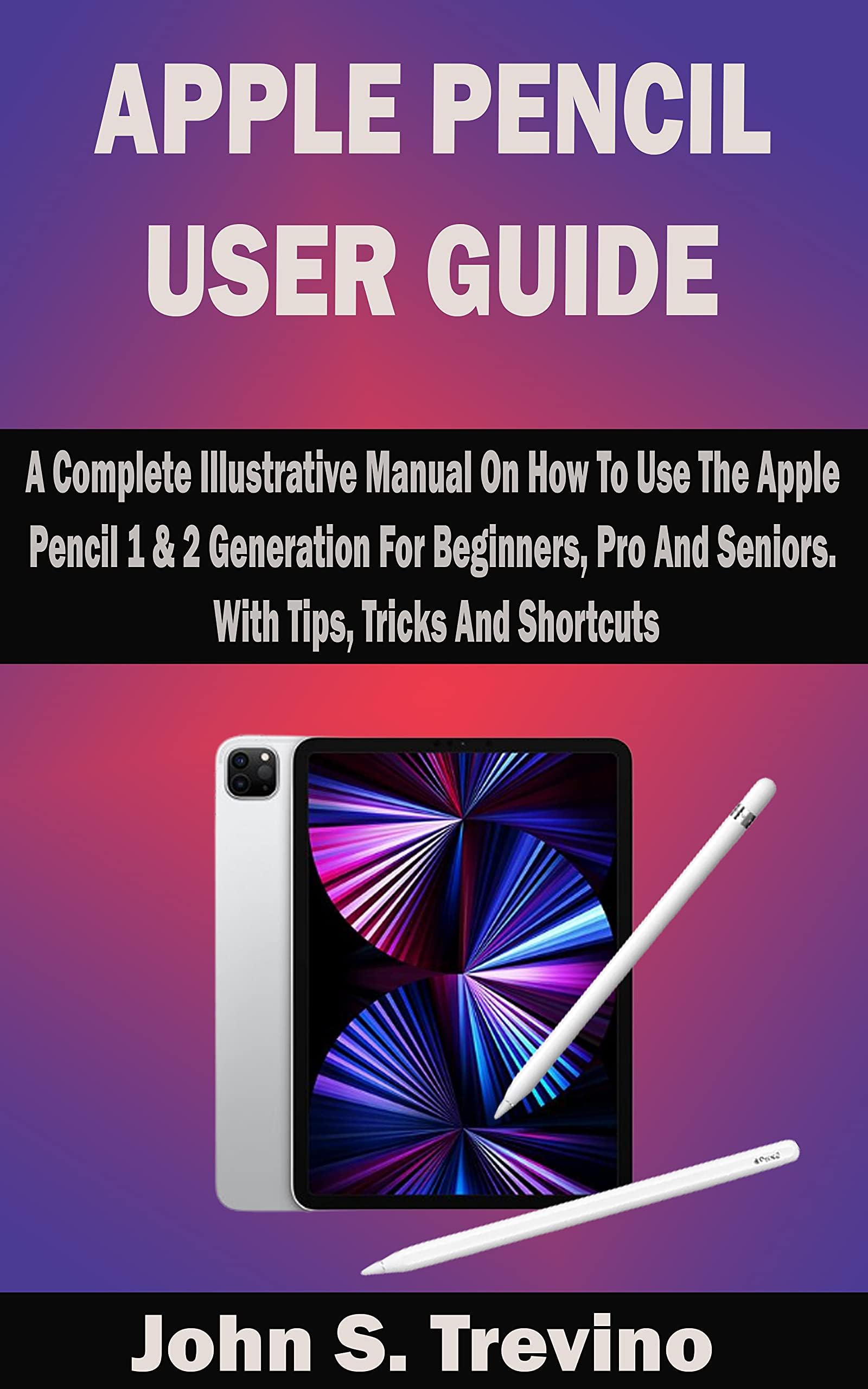 APPLE PENCIL USER GUIDE: A Complete Illustrative Manual On How To Use The Apple Pencil 1 & 2 Generation For Beginners, Pro And Seniors. With Tips, Tricks And Shortcuts