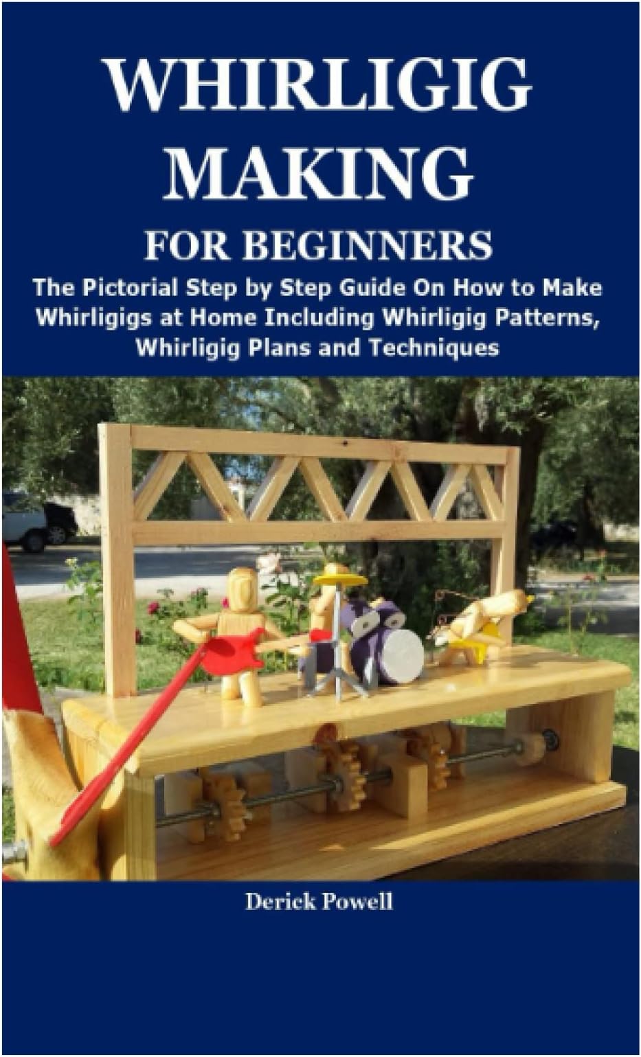 WHIRLIGIG MAKING FOR BEGINNERS: The Pictorial Step by Step Guide On How to Make Whirligigs at Home Including Whirligig Patterns, Whirligig Plans and Techniques
