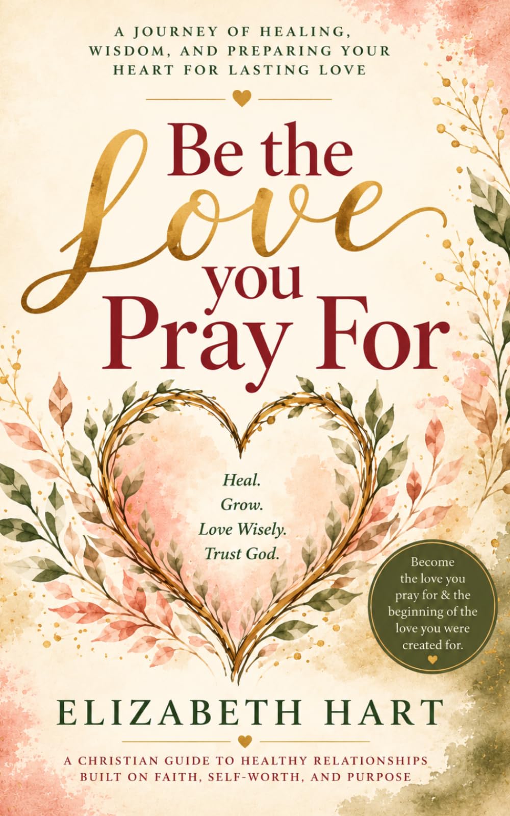 BE THE LOVE YOU PRAY FOR: A Christian Guide to Healthy Relationships Built on Faith, Self-Worth and Purpose
