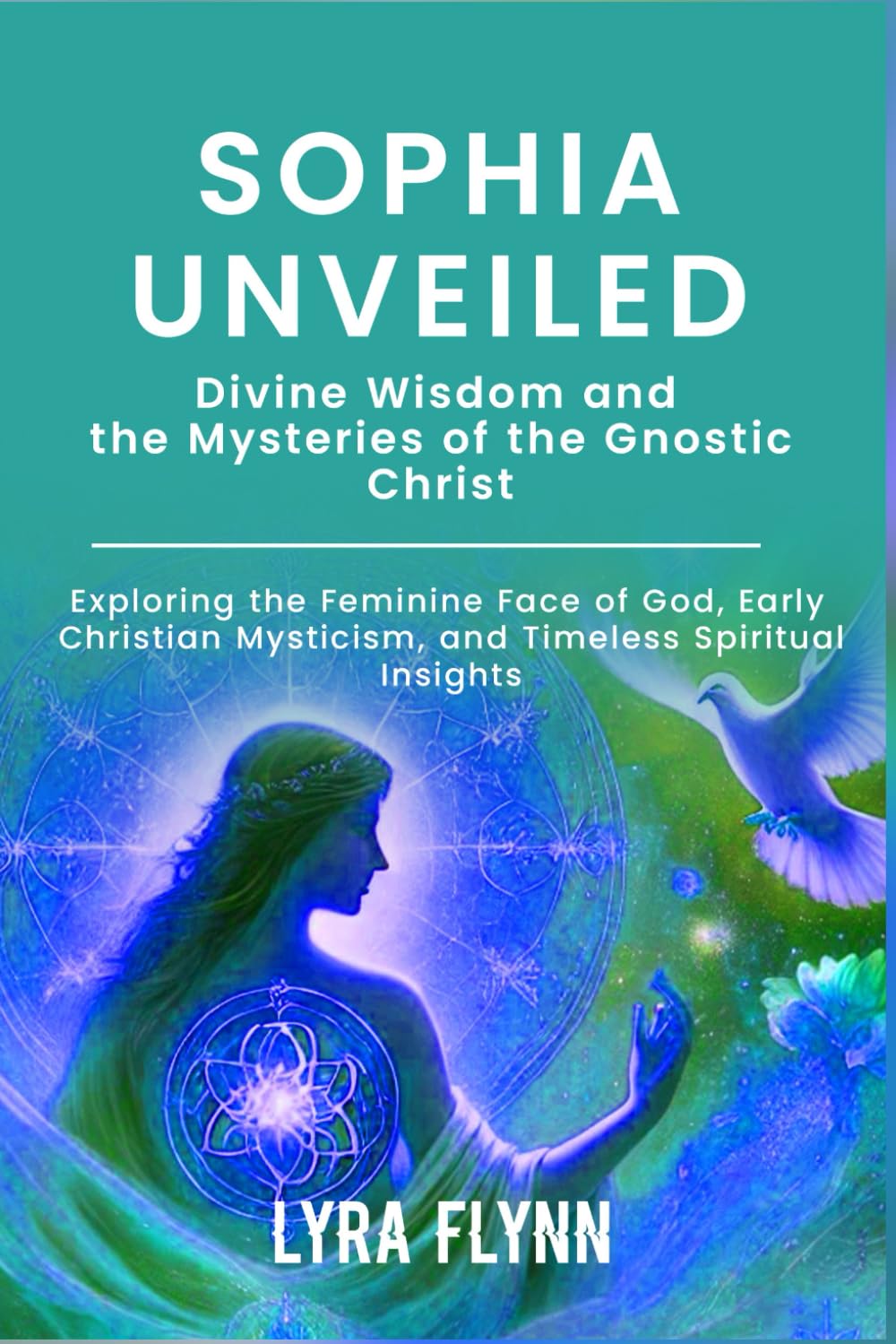 Sophia Unveiled: Divine Wisdom and the Mysteries of the Gnostic Christ: Exploring the Feminine Face of God, Early Christian Mysticism, and Timeless Spiritual Insights
