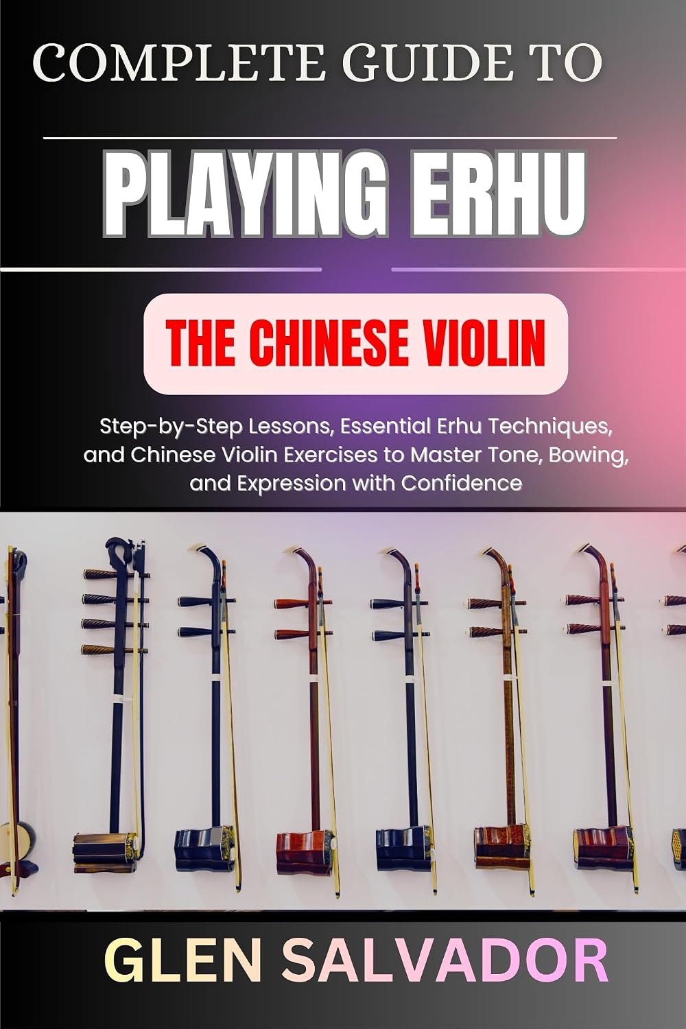 COMPLETE GUIDE TO PLAYING ERHU THE CHINESE VIOLIN: Step-by-Step Lessons, Essential Erhu Techniques, and Chinese Violin Exercises to Master Tone, Bowing, and Expression with Confidence