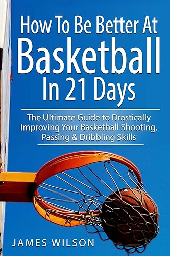 How to Be Better At Basketball in 21 days: The Ultimate Guide to Drastically Improving Your Basketball Shooting, Passing and Dribbling Skills