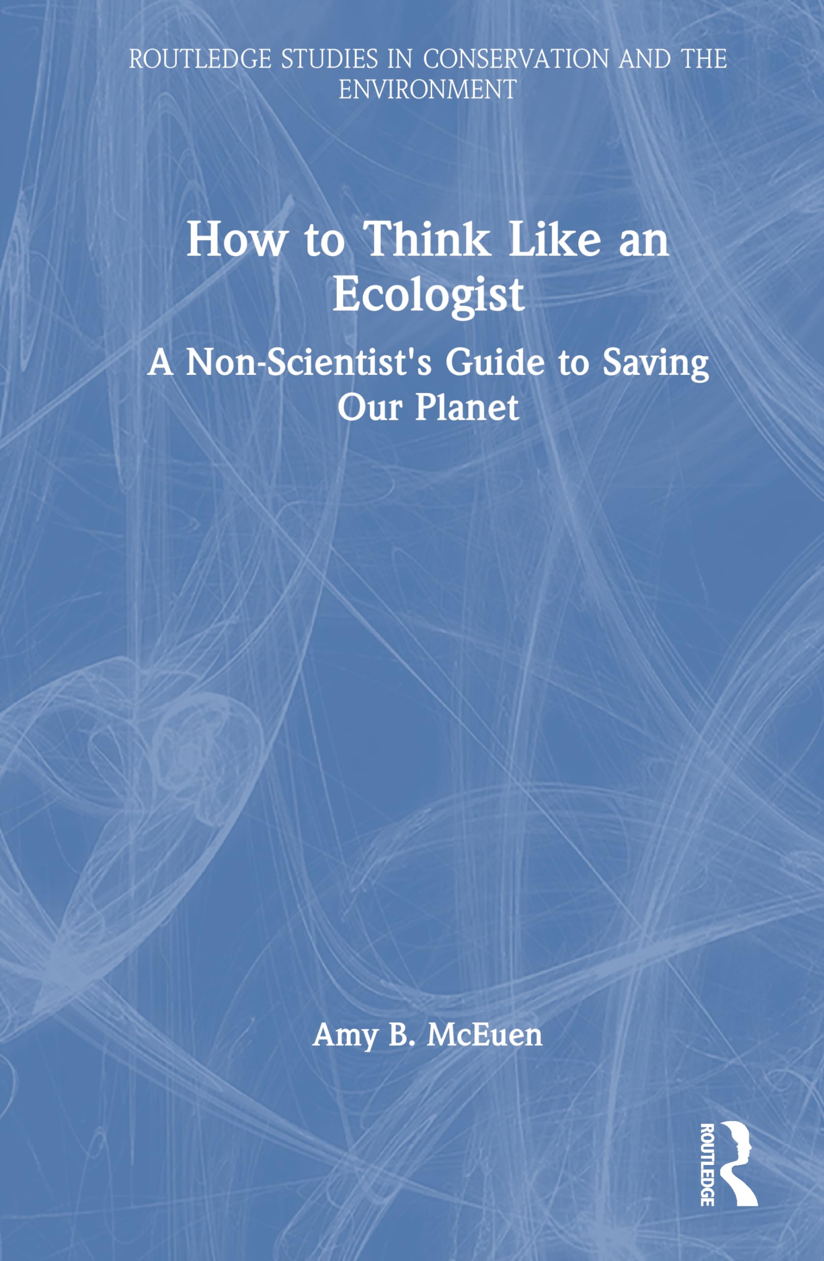 How to Think Like an Ecologist: A Non-Scientist's Guide to Saving Our Planet (Routledge Studies in Conservation and the Environment)