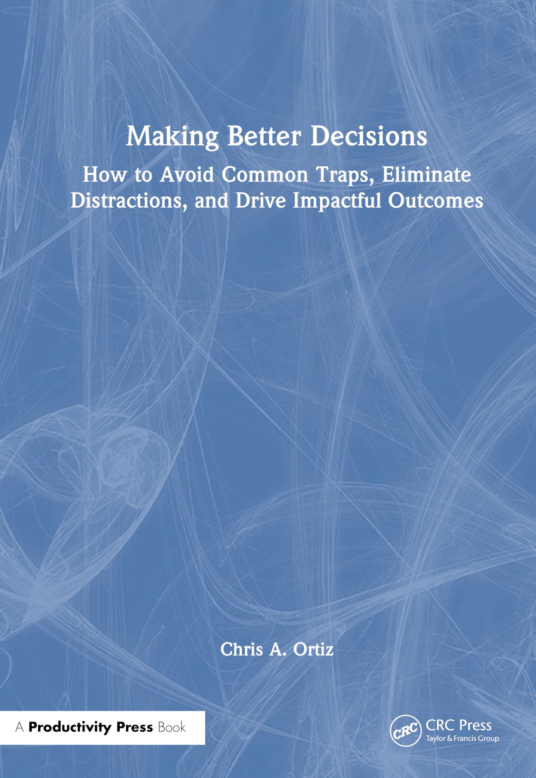 Making Better Decisions: How to Avoid Common Traps, Eliminate Distractions, and Drive Impactful Outcomes