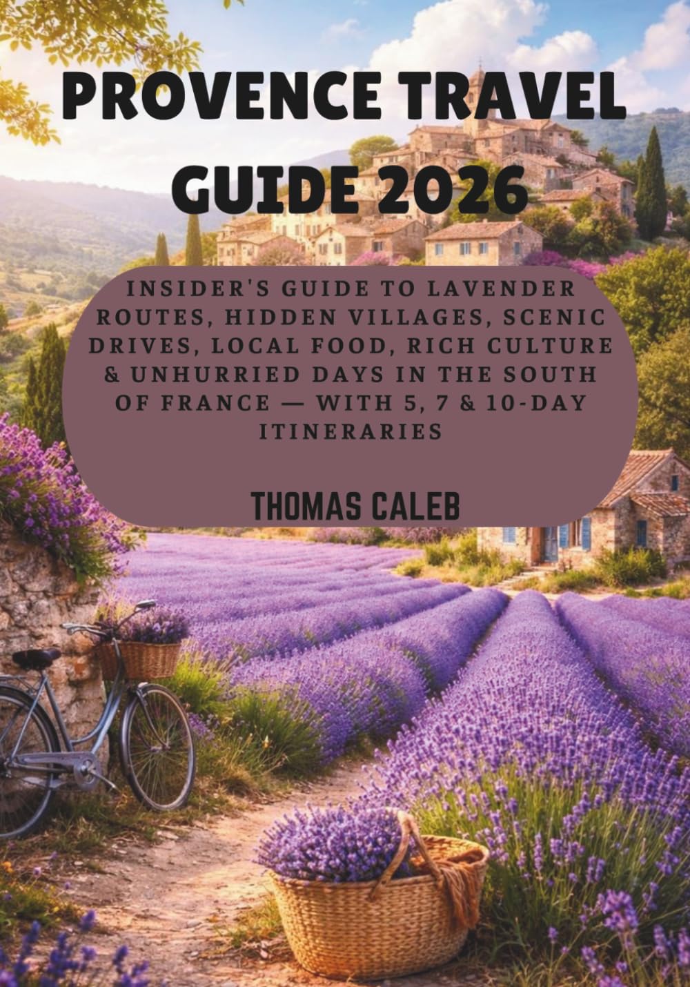 PROVENCE TRAVEL GUIDE 2026: Insider's Guide to Lavender Routes, Hidden Villages, Scenic Drives, Local Food, Rich culture & Unhurried Days in the South of France — With 5, 7 & 10-Day Itineraries