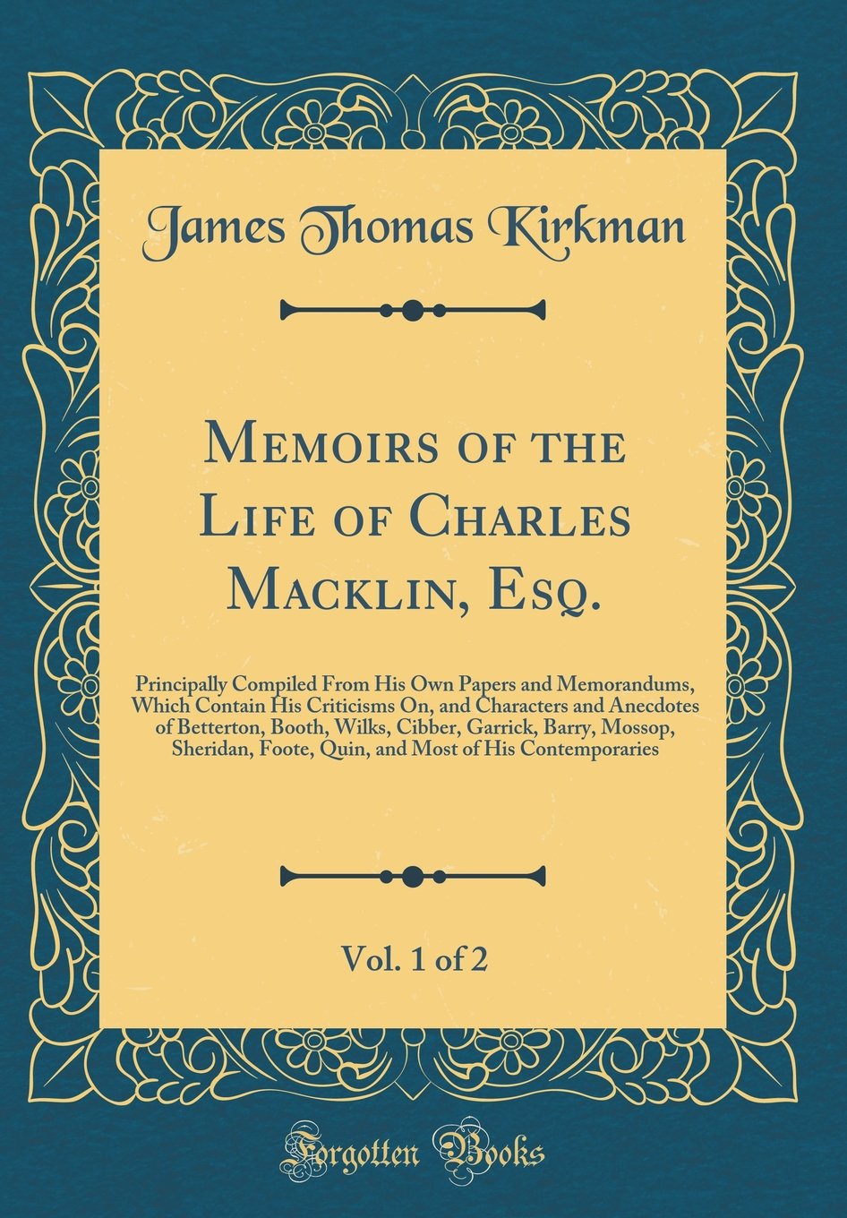 Memoirs of the Life of Charles Macklin, Esq., Vol. 1 of 2: Principally Compiled From His Own Papers and Memorandums, Which Contain His Criticisms On, ... Garrick, Barry, Mossop, Sheridan, Foote,
