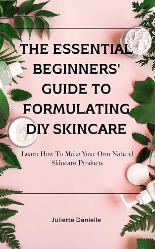 The Essential Beginners' Guide To Formulating DIY Skincare: Learn How To Make Your Own Natural Skincare Products