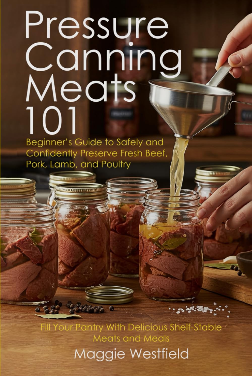 Pressure Canning Meats 101: Beginner's Guide to Safely and Confidently Preserve Fresh Beef, Pork, Lamb, and Poultry Fill Your Pantry With Delicious Shelf-Stable Meats and Meals
