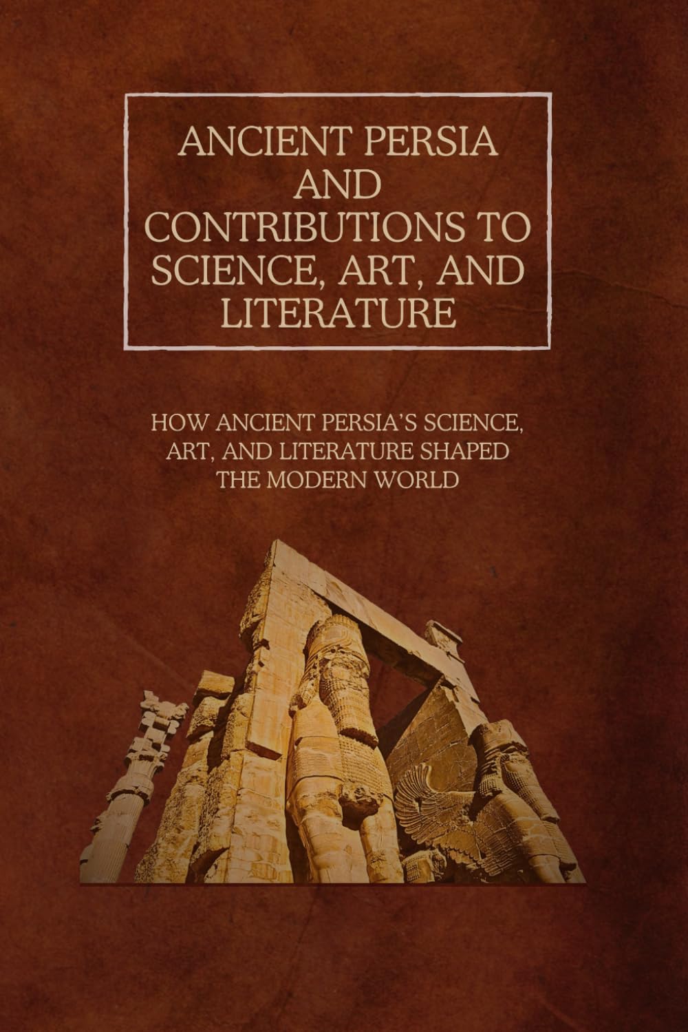 Ancient Persia and Contributions to Science, Art, and Literature: How Ancient Persia’s Science, Art, and Literature Shaped the Modern World
