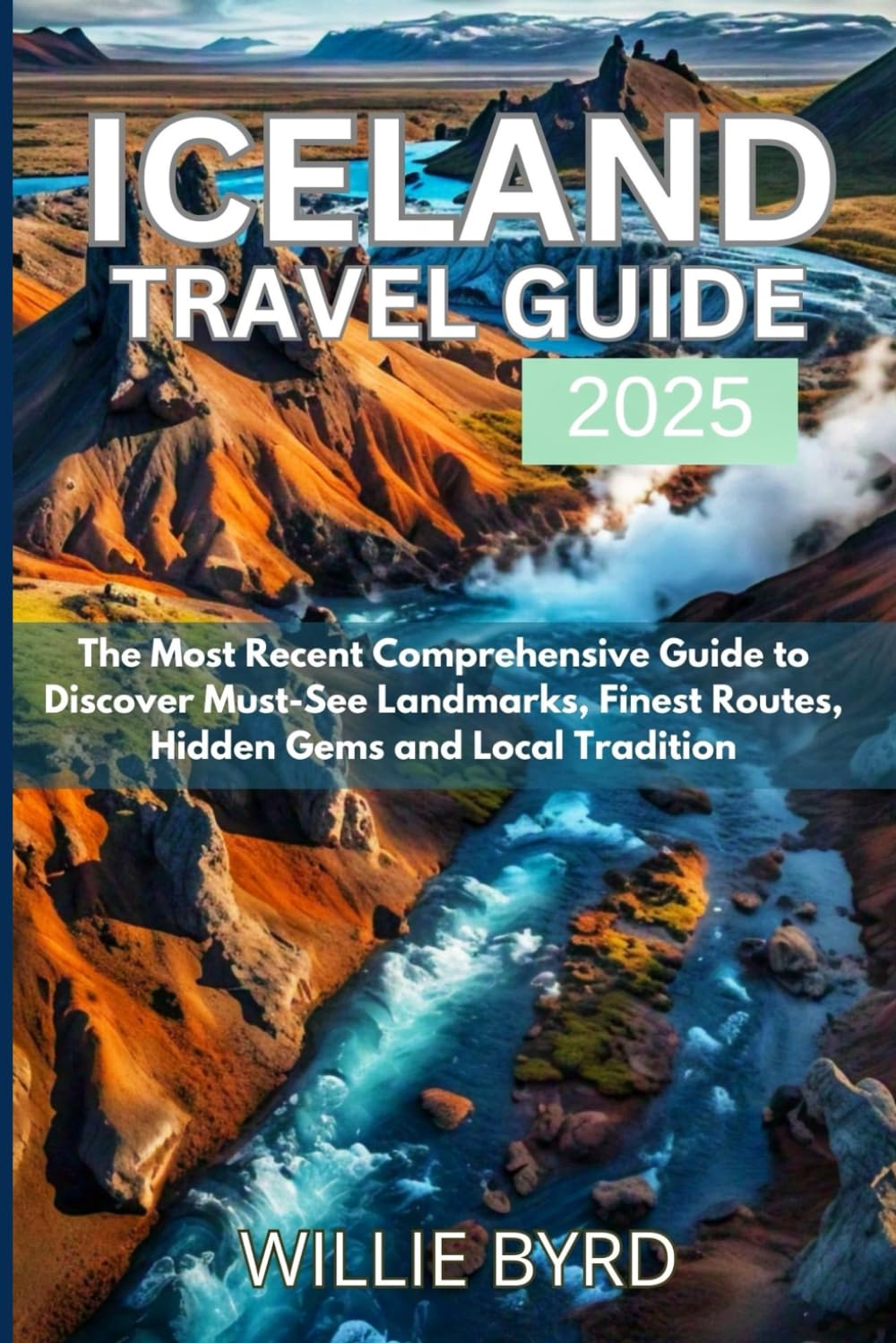 ICELAND TRAVEL GUIDE 2025: The Most Recent Comprehensive Guide to Discover Must-See Landmarks, Finest Routes, Hidden Gems and Local Tradition