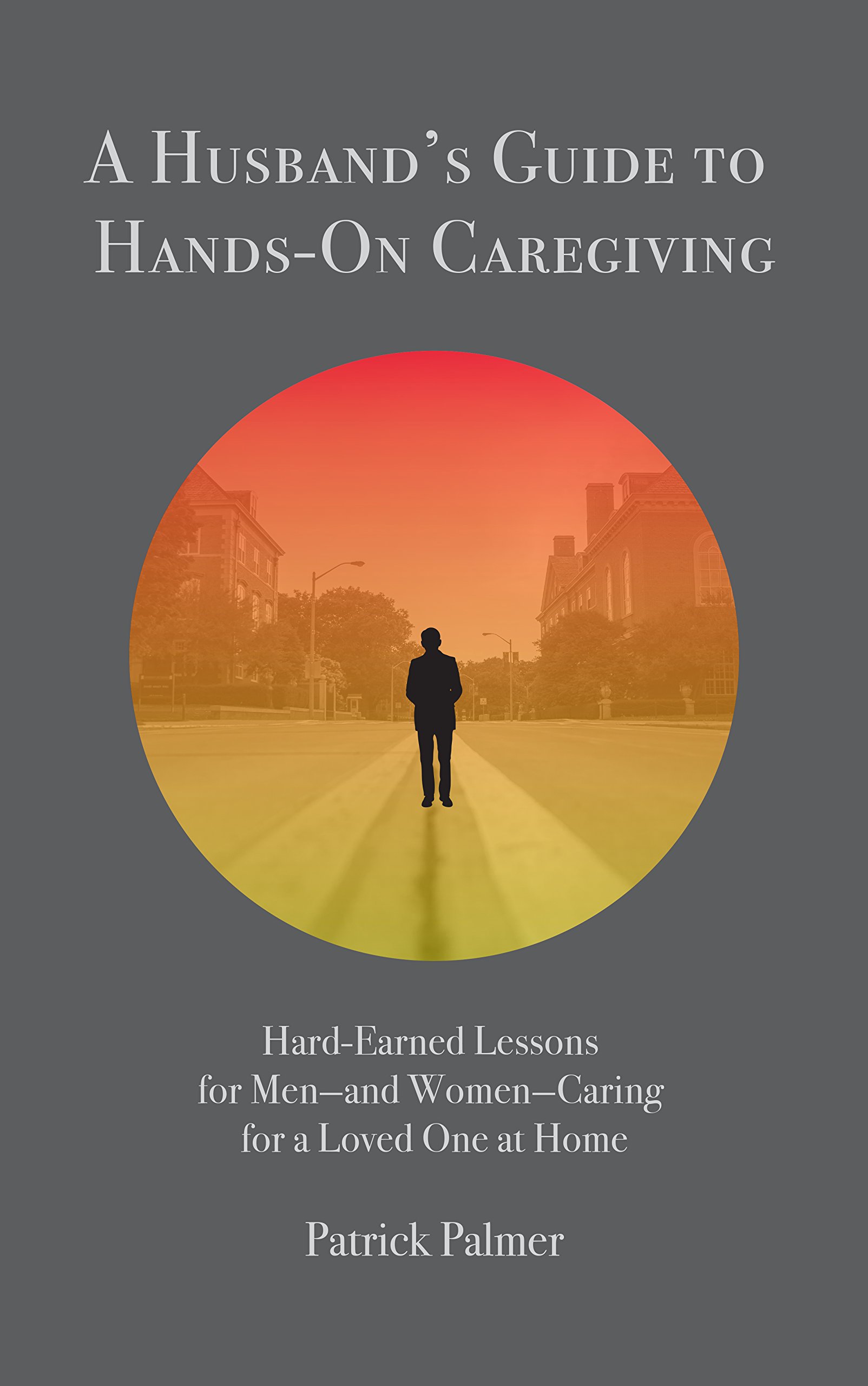 A Husband's Guide to Hands-On Caregiving: Hard-Earned Lessons for Men—and Women—Caring for a Loved One at Home