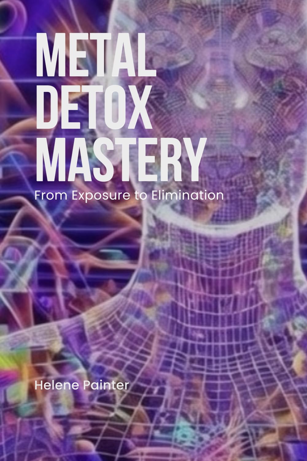 Metal Detox Mastery: From Exposure to Elimination: Science-Backed Detox Techniques, Prevention Tips, and Home Filtration Essentials (Foundational Health and Toxin Survival)