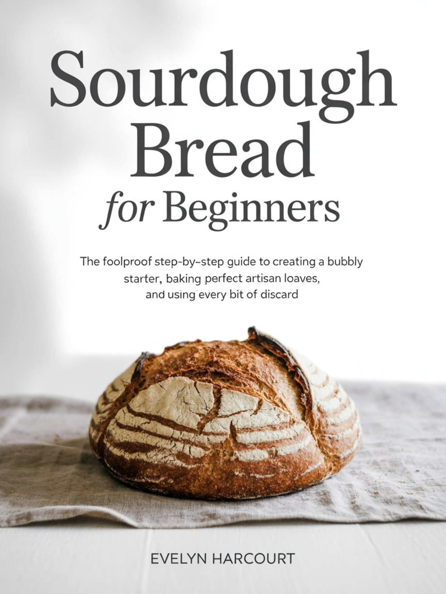 Sourdough Bread for Beginners: The Foolproof Step-by-Step Guide to Creating a Bubbly Starter, Baking Perfect Artisan Loaves, and Using Every Bit of Discard