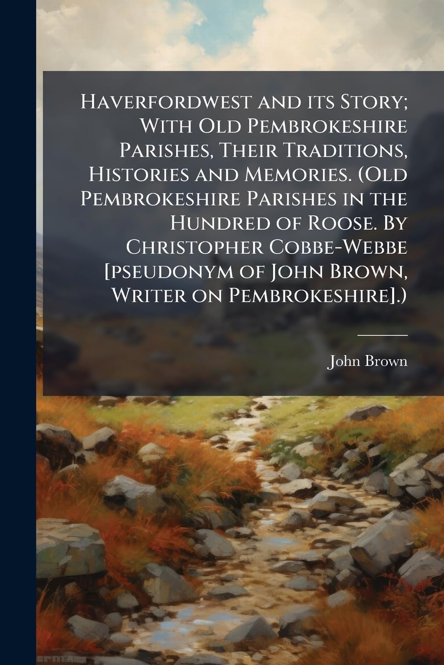 Haverfordwest and its Story; With Old Pembrokeshire Parishes, Their Traditions, Histories and Memories. (Old Pembrokeshire Parishes in the Hundred of ... of John Brown, Writer on Pembrokeshire].)
