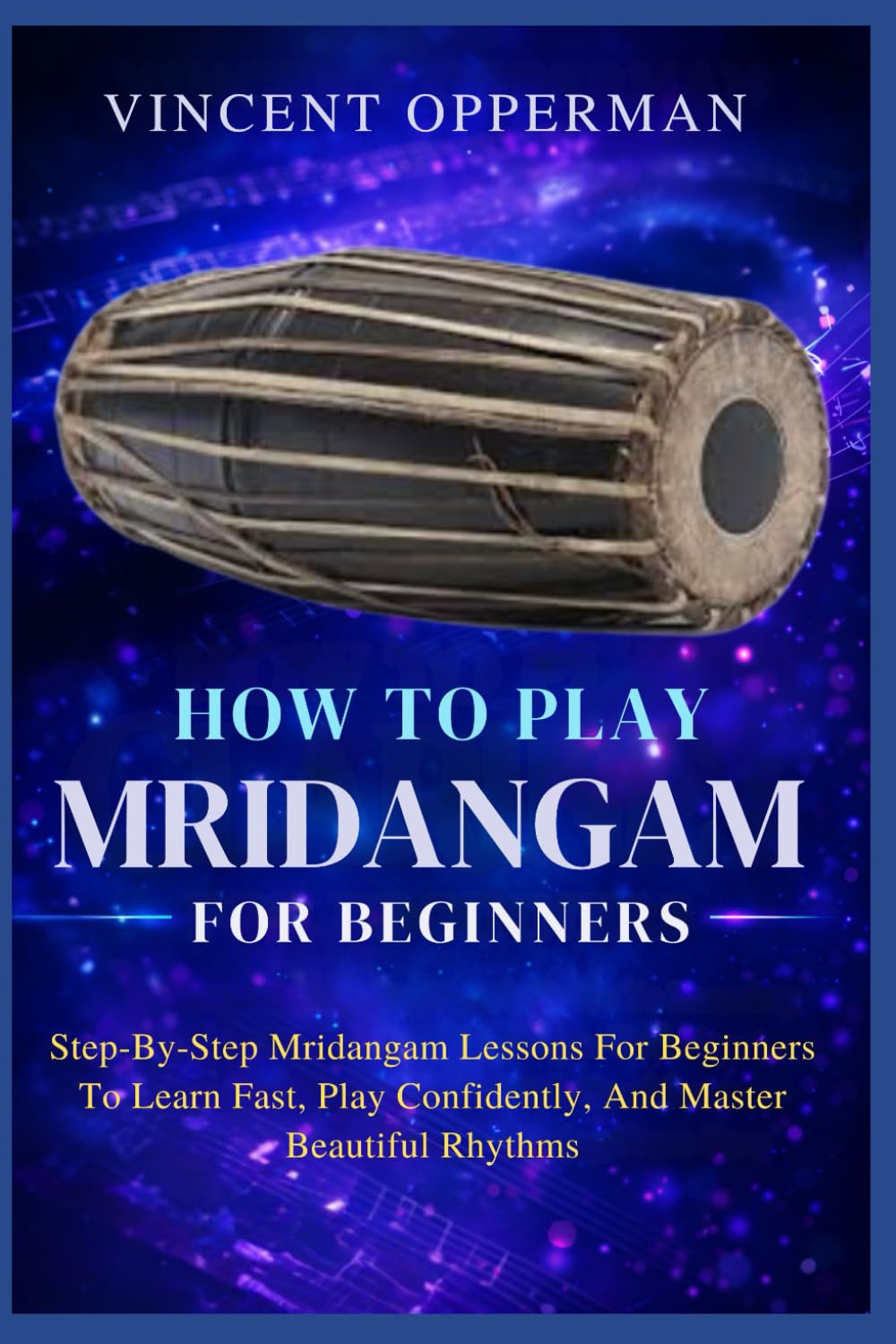 HOW TO PLAY MRIDANGAM FOR BEGINNERS: Step-By-Step Mridangam Lessons For Beginners To Learn Fast, Play Confidently, And Master Beautiful Rhythms