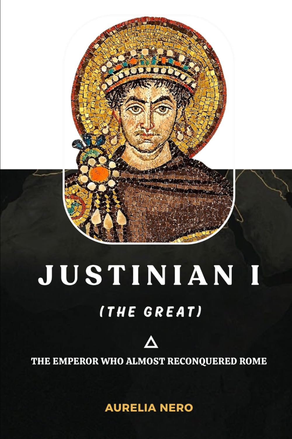 Justinian I (the Great): The Emperor Who Almost Reconquered Rome (ROME'S GOD-EMPERORS SAGA)