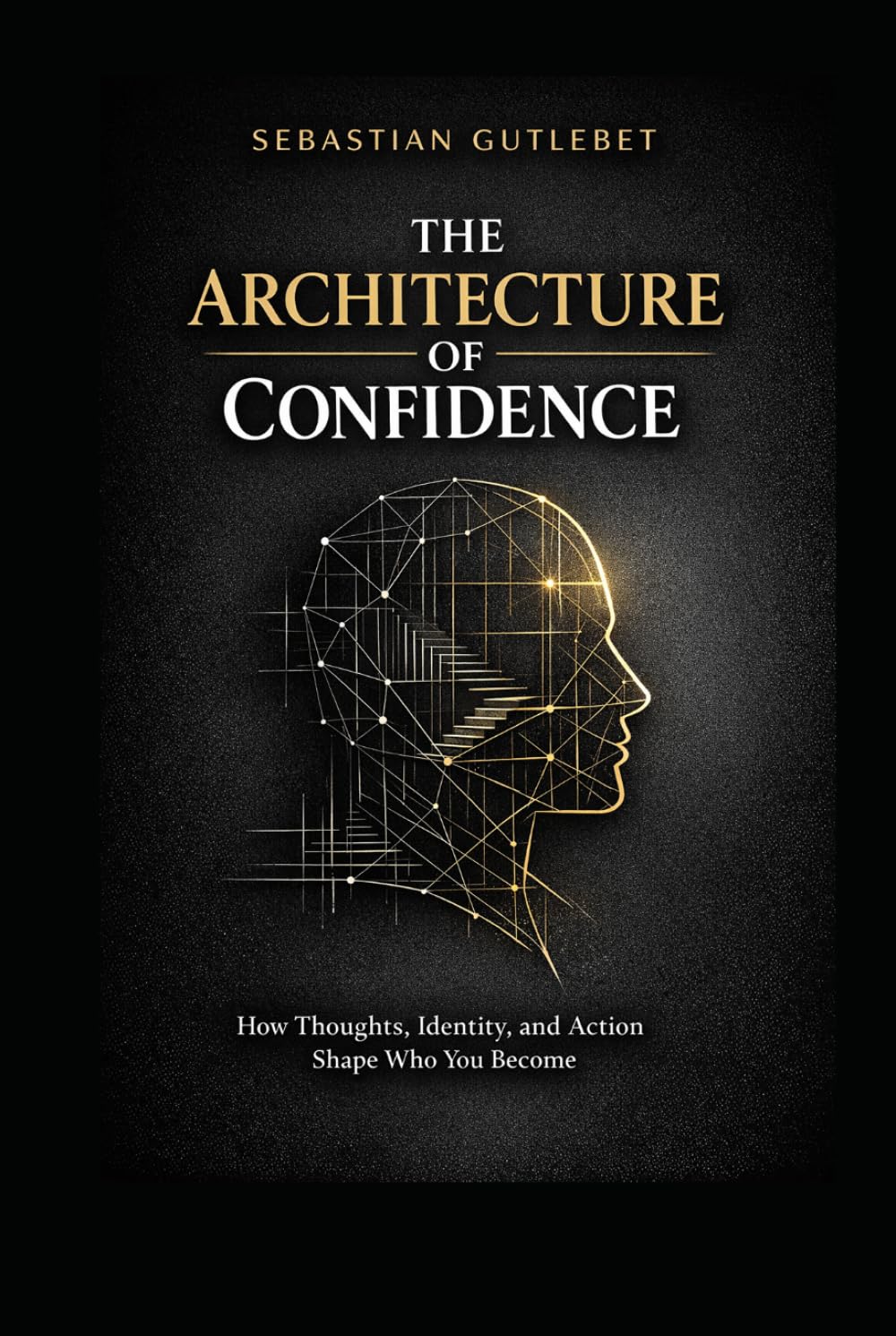 THE ARHITECTURE OF CONFIDENCE: HOW THOUGHTS, IDENTITY, AND ACTION SHAPE WHO YOU BECOME